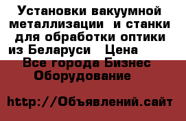 Установки вакуумной металлизации  и станки для обработки оптики из Беларуси › Цена ­ 100 - Все города Бизнес » Оборудование   